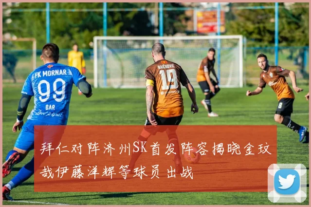 拜仁对阵济州SK首发阵容揭晓金玟哉伊藤洋辉等球员出战