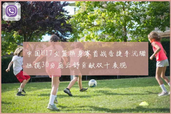 中国U17女篮热身赛首战告捷李沅珊独揽30分庞云舒贡献双十表现