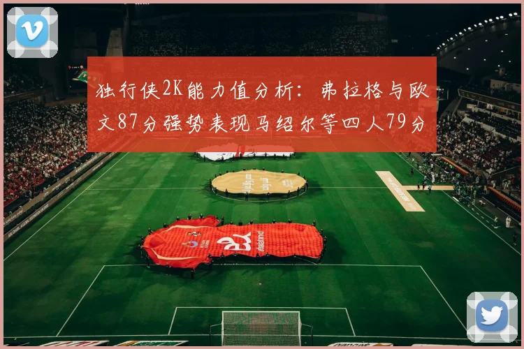 独行侠2K能力值分析：弗拉格与欧文87分强势表现马绍尔等四人79分展现潜力