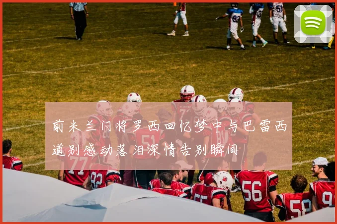 前米兰门将罗西回忆梦中与巴雷西道别感动落泪深情告别瞬间
