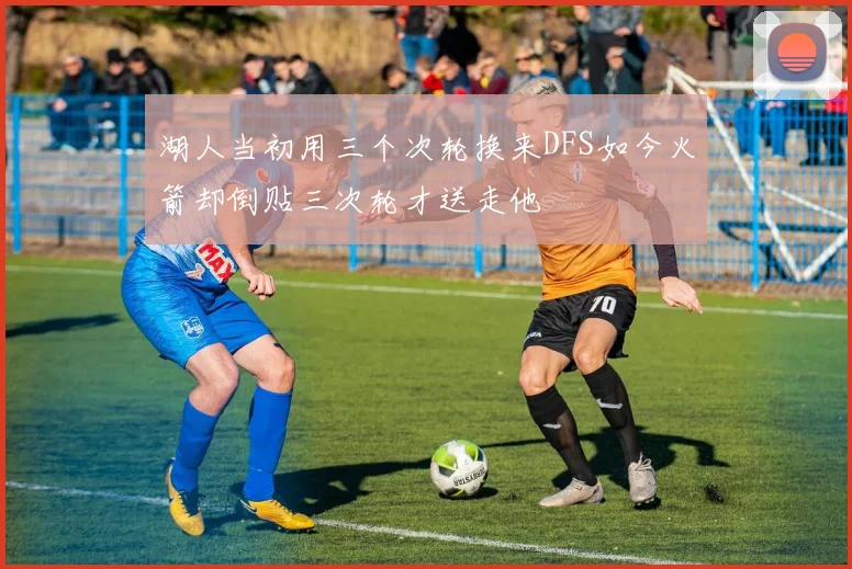 湖人当初用三个次轮换来DFS如今火箭却倒贴三次轮才送走他