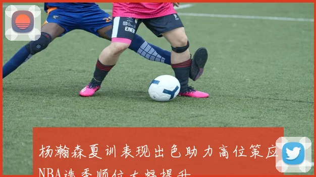杨瀚森夏训表现出色助力高位策应NBA选秀顺位大幅提升